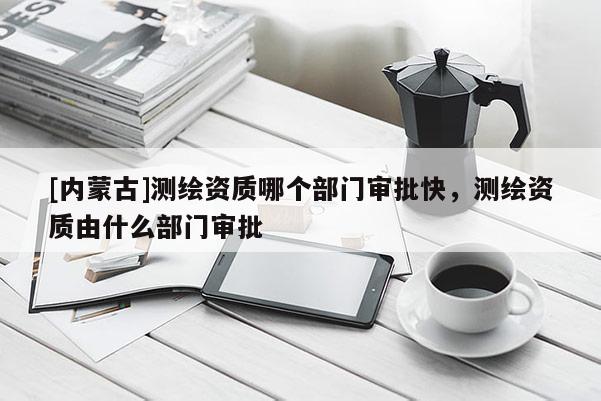 [内蒙古]测绘资质哪个部门审批快，测绘资质由什么部门审批