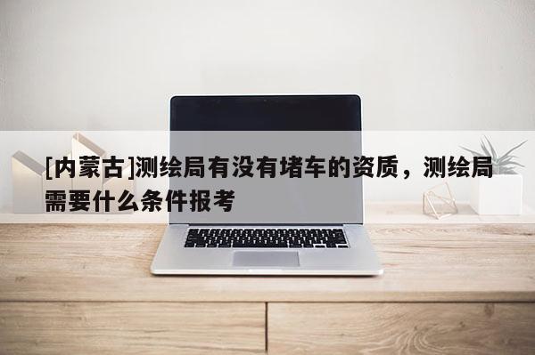 [内蒙古]测绘局有没有堵车的资质，测绘局需要什么条件报考