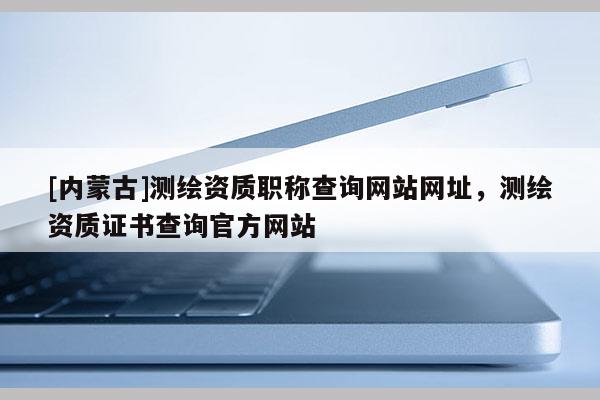 [内蒙古]测绘资质职称查询网站网址，测绘资质证书查询官方网站