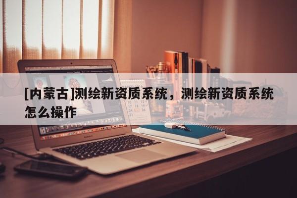[内蒙古]测绘新资质系统，测绘新资质系统怎么操作