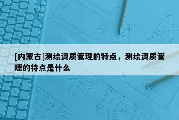 [内蒙古]测绘资质管理的特点，测绘资质管理的特点是什么