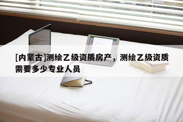 [内蒙古]测绘乙级资质房产，测绘乙级资质需要多少专业人员