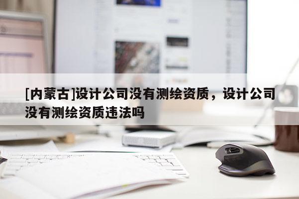[内蒙古]设计公司没有测绘资质，设计公司没有测绘资质违法吗
