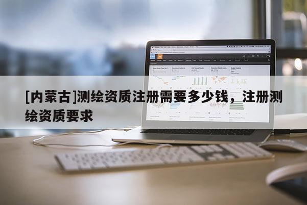 [内蒙古]测绘资质注册需要多少钱，注册测绘资质要求