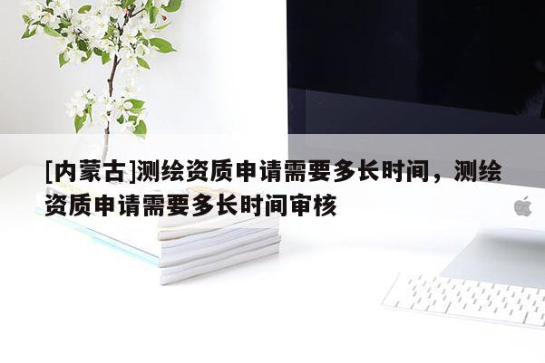 [内蒙古]测绘资质申请需要多长时间，测绘资质申请需要多长时间审核
