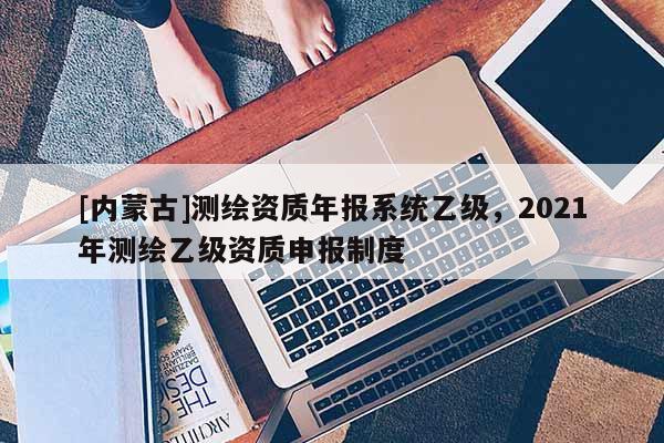 [内蒙古]测绘资质年报系统乙级，2021年测绘乙级资质申报制度