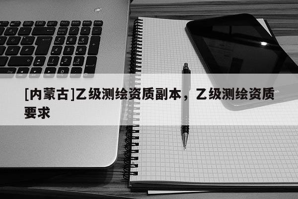 [内蒙古]乙级测绘资质副本，乙级测绘资质要求