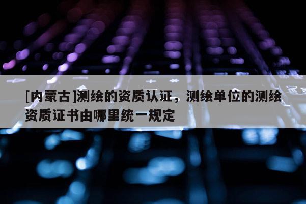 [内蒙古]测绘的资质认证，测绘单位的测绘资质证书由哪里统一规定