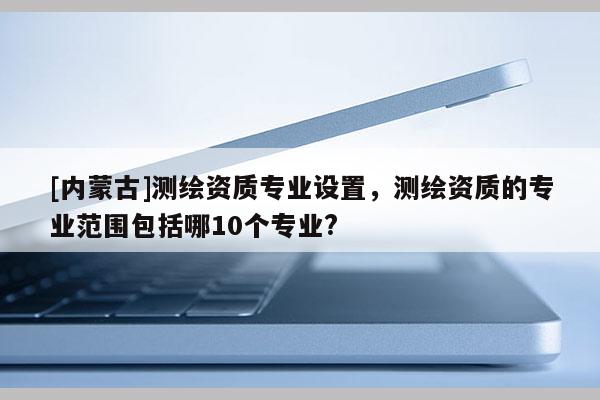 [内蒙古]测绘资质专业设置，测绘资质的专业范围包括哪10个专业?