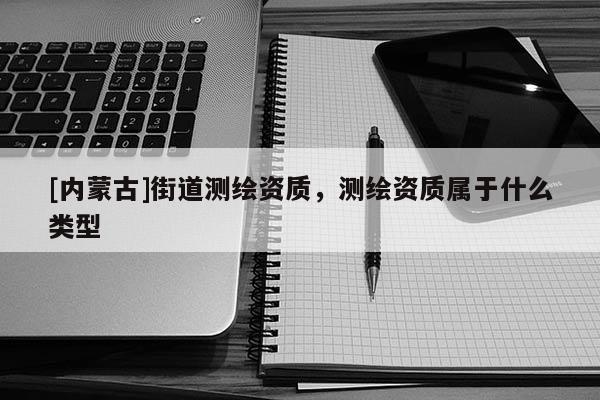 [内蒙古]街道测绘资质，测绘资质属于什么类型