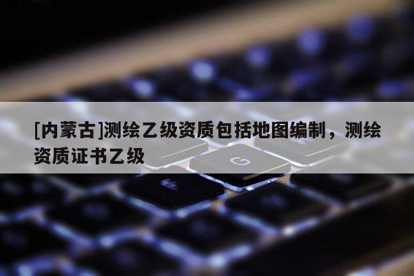 [内蒙古]测绘乙级资质包括地图编制，测绘资质证书乙级