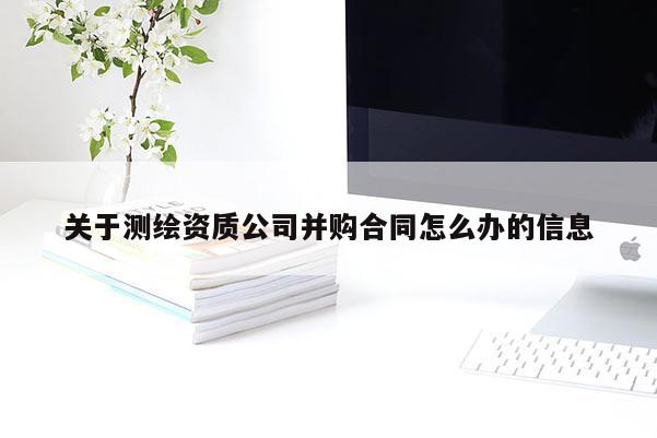 关于测绘资质公司并购合同怎么办的信息