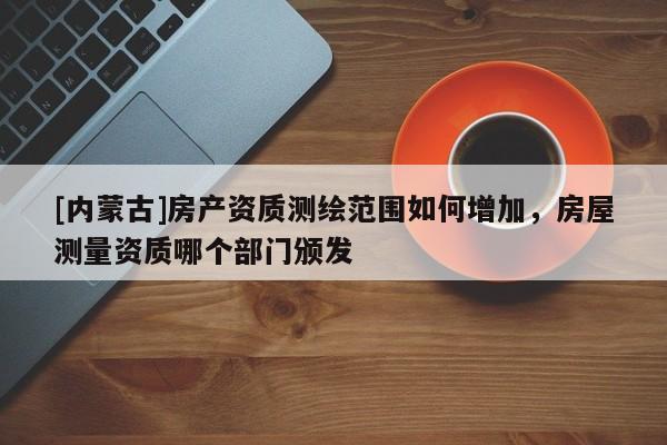 [内蒙古]房产资质测绘范围如何增加，房屋测量资质哪个部门颁发