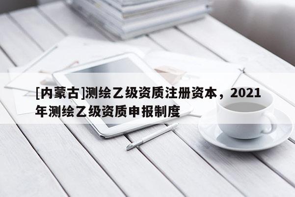 [内蒙古]测绘乙级资质注册资本，2021年测绘乙级资质申报制度