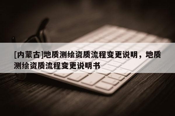 [内蒙古]地质测绘资质流程变更说明，地质测绘资质流程变更说明书