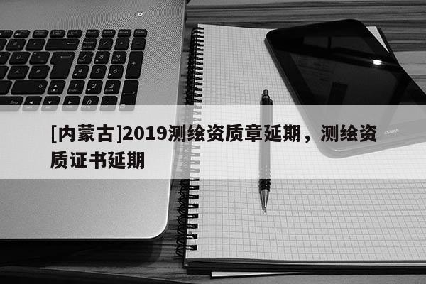 [内蒙古]2019测绘资质章延期，测绘资质证书延期