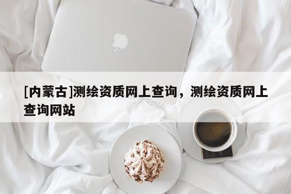 [内蒙古]测绘资质网上查询，测绘资质网上查询网站