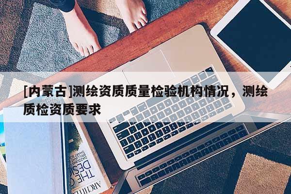 [内蒙古]测绘资质质量检验机构情况，测绘质检资质要求