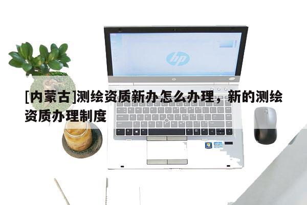 [内蒙古]测绘资质新办怎么办理，新的测绘资质办理制度