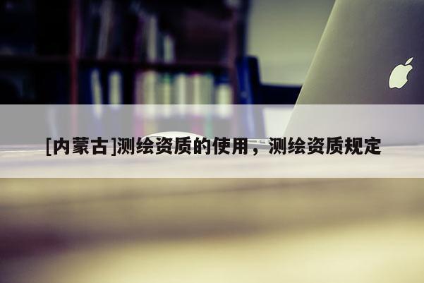 [内蒙古]测绘资质的使用，测绘资质规定
