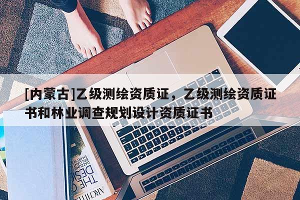[内蒙古]乙级测绘资质证，乙级测绘资质证书和林业调查规划设计资质证书