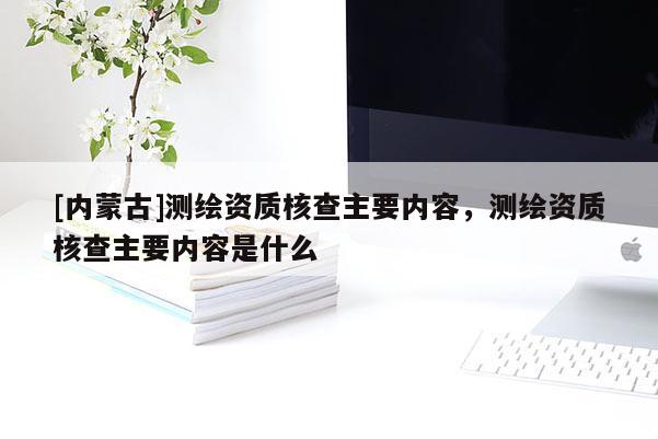 [内蒙古]测绘资质核查主要内容，测绘资质核查主要内容是什么