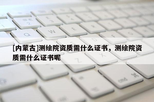 [内蒙古]测绘院资质需什么证书，测绘院资质需什么证书呢