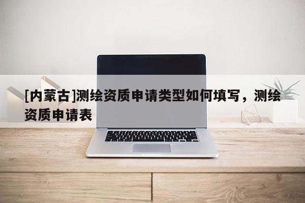 [内蒙古]测绘资质申请类型如何填写，测绘资质申请表