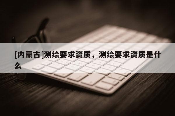 [内蒙古]测绘要求资质，测绘要求资质是什么