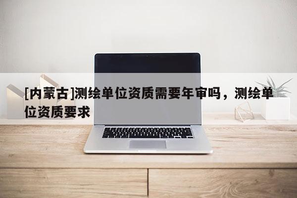 [内蒙古]测绘单位资质需要年审吗，测绘单位资质要求