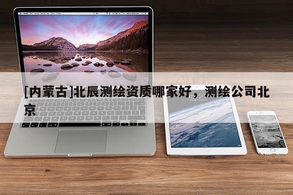 [内蒙古]北辰测绘资质哪家好，测绘公司北京