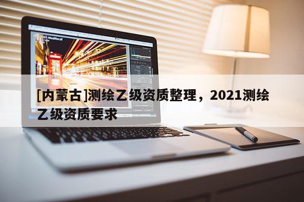 [内蒙古]测绘乙级资质整理，2021测绘乙级资质要求