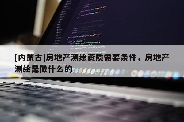 [内蒙古]房地产测绘资质需要条件，房地产测绘是做什么的