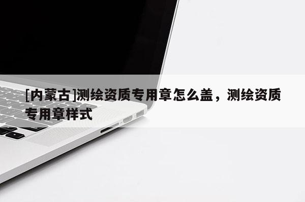 [内蒙古]测绘资质专用章怎么盖，测绘资质专用章样式
