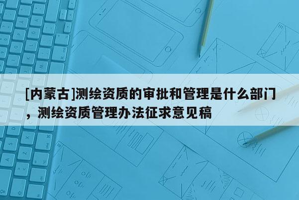 [内蒙古]测绘资质的审批和管理是什么部门，测绘资质管理办法征求意见稿