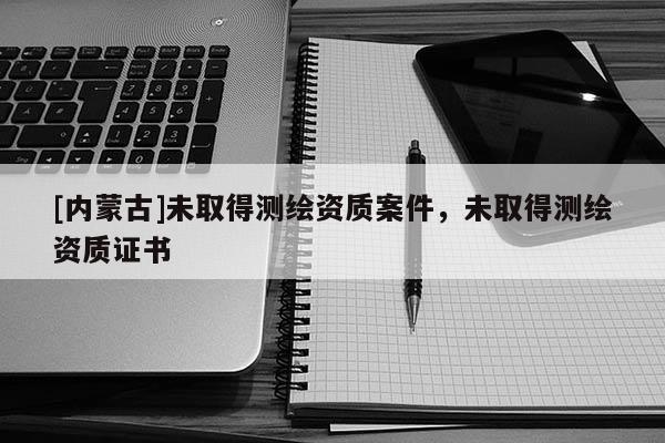[内蒙古]未取得测绘资质案件，未取得测绘资质证书