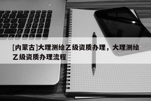 [内蒙古]大理测绘乙级资质办理，大理测绘乙级资质办理流程