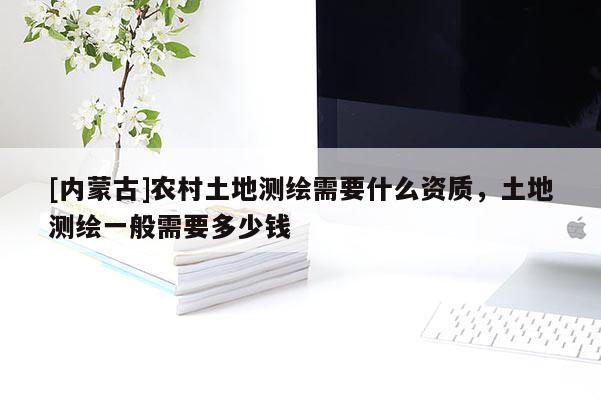 [内蒙古]农村土地测绘需要什么资质，土地测绘一般需要多少钱