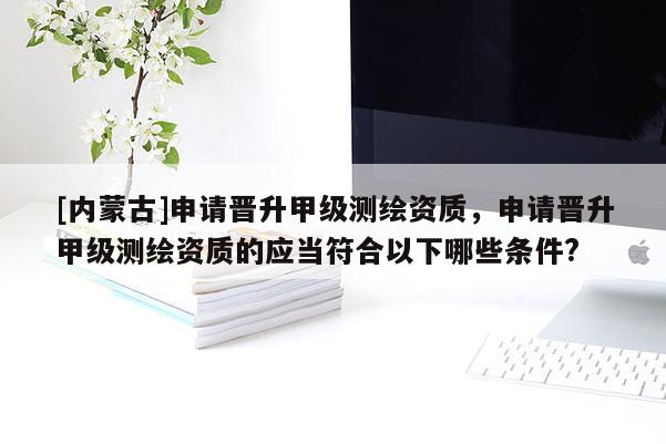 [内蒙古]申请晋升甲级测绘资质，申请晋升甲级测绘资质的应当符合以下哪些条件?