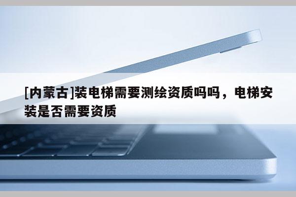 [内蒙古]装电梯需要测绘资质吗吗，电梯安装是否需要资质