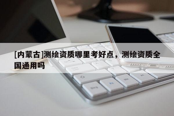 [内蒙古]测绘资质哪里考好点，测绘资质全国通用吗