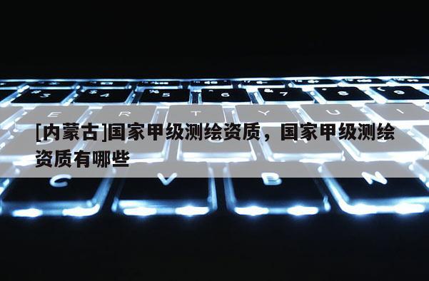 [内蒙古]国家甲级测绘资质，国家甲级测绘资质有哪些
