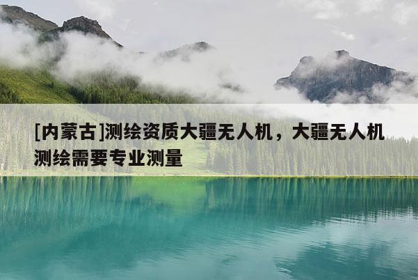 [内蒙古]测绘资质大疆无人机，大疆无人机测绘需要专业测量