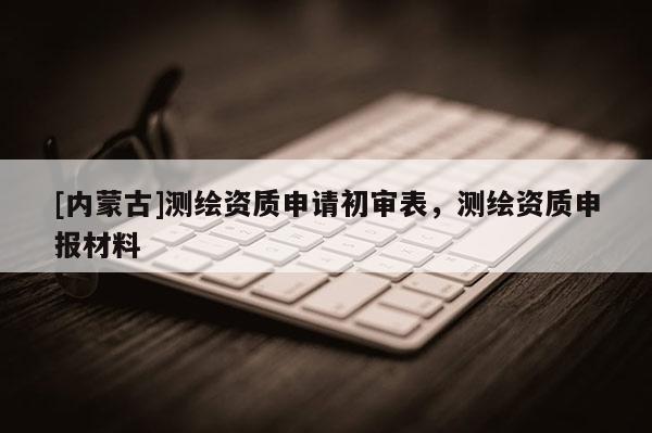 [内蒙古]测绘资质申请初审表，测绘资质申报材料