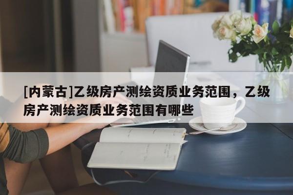 [内蒙古]乙级房产测绘资质业务范围，乙级房产测绘资质业务范围有哪些