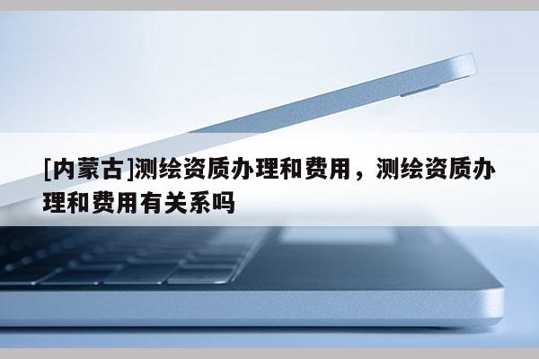 [内蒙古]测绘资质办理和费用，测绘资质办理和费用有关系吗