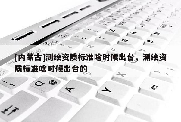 [内蒙古]测绘资质标准啥时候出台，测绘资质标准啥时候出台的