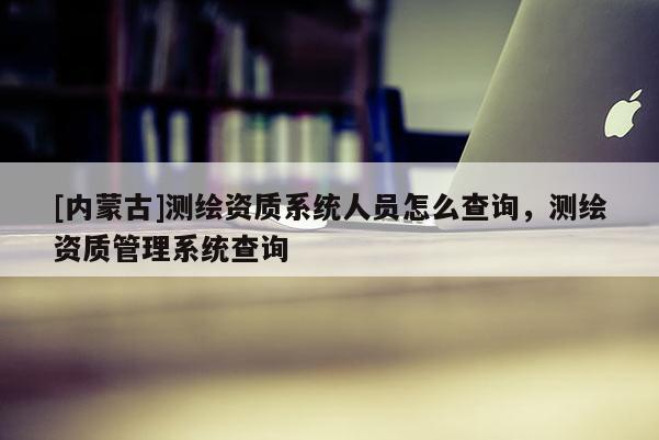 [内蒙古]测绘资质系统人员怎么查询，测绘资质管理系统查询