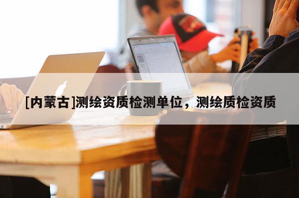 [内蒙古]测绘资质检测单位，测绘质检资质