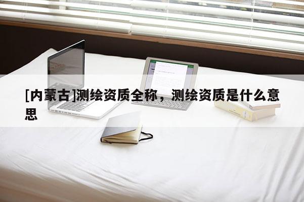 [内蒙古]测绘资质全称，测绘资质是什么意思